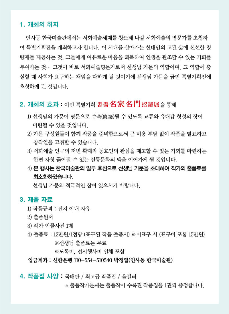 1. 개최의 취지     인사동 한국미술관에서는 서화예술세계를 창도해 나갈 서화예술의 명문가를 초청하여 특별기획전을 개최하고자 합니다. 이 시대를 살아가는 현대인의 고된 삶에 신선한 청량제를 제공하는 것, 그들에게 여유로운 마음을 회복하여 인생을 관조할 수 있는 기회를 부여하는 것… 그것이 바로 서화예술명문가로서 선생님 가문의 역할이며, 그 역할에 충실할 때 사회가 요구하는 책임을 다하게 될 것이기에 선생님 가문을 금번 특별기획전에 초청하게 된 것입니다.  2. 개최의 효과 : 이번 특별기획 書畵名家名門招請展을 통해  1) 선생님의 가문이 명문으로 수축(修築)될 수 있도록 교류와 유대감 형성의 장이   마련될 수 있을 것입니다. 2) 가문 구성원들이 함께 작품을 준비함으로써 큰 비용 부담 없이 작품을 발표하고 창작열을 고취할 수 있습니다. 3) 서화예술 인구의 저변 확대와 동호인의 관심을 제고할 수 있는 기회를 마련하는 한편 자칫 끊어질 수 있는 전통문화의 맥을 이어가게 될 것입니다.   4) 본 행사는 한국미술관의 일부 후원으로 선생님 가문을 초대하여 작가의 출품료를 최소화하였습니다.     선생님 가문의 적극적인 참여 있으시기 바랍니다.  3. 제출 자료     1) 작품규격 : 전지 이내 자유      2) 출품원서     3) 작가 인물사진 1매     4) 출품료 : 12만원/1점당 (표구된 작품 출품시) ※미표구 시 (표구비 포함 15만원)                      ※선생님 출품료는 무료	                      ※도록비, 전시행사비 일체 포함      입금계좌 : 신한은행 110-554-510540 박정열(인사동 한국미술관)  4. 작품집 사양 : 국배판 / 최고급 작품집 / 올컬러                        * 출품작가분께는 출품작이 수록된 작품집을 1권씩 증정합니다.